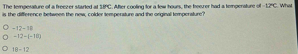 The temperature of a freezer started at 18^oC. After cooling for a few hours, the freezer had a temperature of -12°C. What
is the difference between the new, colder temperature and the original temperature?
-12-18
-12-(-18)
18-12