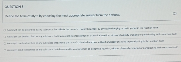 Define the term catalyst, by choosing the most appropriate answer from the options. (2)
A catalyst can be described as any substance that affects the rate of a chemical reaction, by physically changing or participating in the reaction itself.
A catalyst can be described as any substance that increases the concentration of a chemical reaction, without physically changing or participating in the reaction itself.
A catalyst can be described as any substance that affects the rate of a chemical reaction, without physically changing or participating in the reaction itself.
A catalyst can be described as any substance that decreases the concentration of a chemical reaction, without physically changing or participating in the reaction itself.