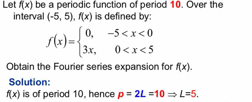 Let f(x) be a periodic function of period 10. Over the 
interval (-5,5), f(x) is defined by:
f(x)=beginarrayl 0,-5
Obtain the Fourier series expansion for f(x). 
Solution:
f(x) is of period 10, hence p=2L=10Rightarrow L=5.