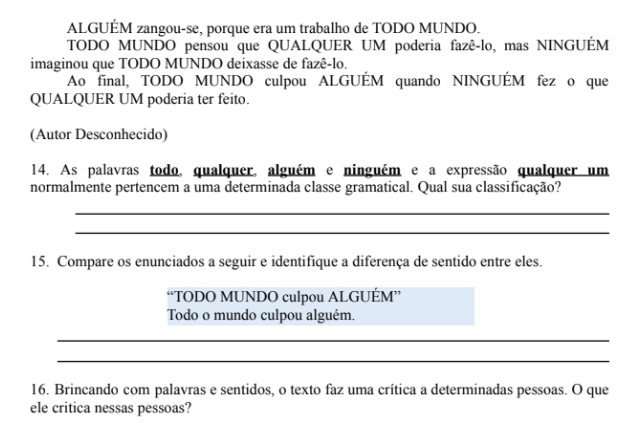 ALGUÉM zangou-se, porque era um trabalho de TODO MUNDO. 
TODO MUNDO pensou que QUALQUER UM poderia fazê-lo, mas NINGUÉM 
imaginou que TODO MUNDO deixasse de fazê-lo. 
Ao final, TODO MUNDO culpou ALGUÉM quando NINGUÉM fez o que 
QUALQUER UM poderia ter feito. 
(Autor Desconhecido) 
14. As palavras todo, qualquer, alguém e ninguém e a expressão qualquer um 
normalmente pertencem a uma determinada classe gramatical. Qual sua classificação? 
_ 
_ 
15. Compare os enunciados a seguir e identifique a diferença de sentido entre eles. 
“TODO MUNDO culpou ALGUÉM” 
Todo o mundo culpou alguém. 
_ 
_ 
16. Brincando com palavras e sentidos, o texto faz uma crítica a determinadas pessoas. O que 
ele critica nessas pessoas?