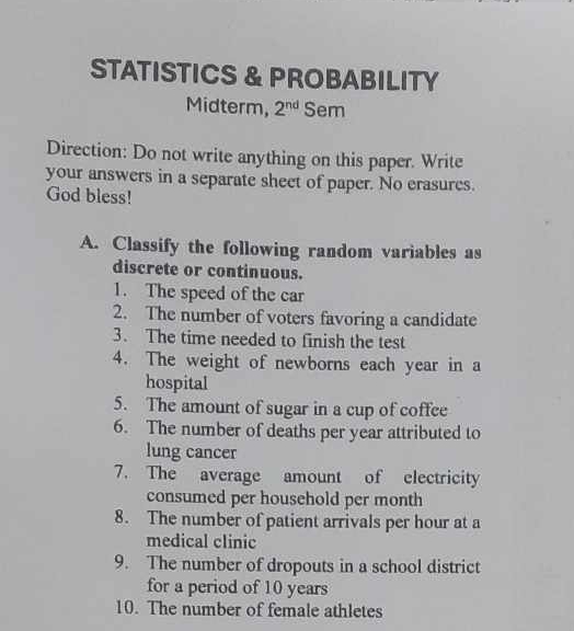 STATISTICS & PROBABILITY 
Midterm, 2^(nd) Sem 
Direction: Do not write anything on this paper. Write 
your answers in a separate sheet of paper. No erasures. 
God bless! 
A. Classify the following random variables as 
discrete or continuous. 
1. The speed of the car 
2. The number of voters favoring a candidate 
3. The time needed to finish the test 
4. The weight of newborns each year in a 
hospital 
5. The amount of sugar in a cup of coffee 
6. The number of deaths per year attributed to 
lung cancer 
7. The average amount of electricity 
consumed per household per month
8. The number of patient arrivals per hour at a 
medical clinic 
9. The number of dropouts in a school district 
for a period of 10 years
10. The number of female athletes