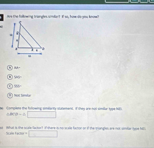 Are the following triangles similar? If so, how do you know?
2)
AA-
B SAS-
a SSS-
D Not Similar
) Complete the following similarity statement. If they are not similar type NEI.
△ BCDsim △ □
What is the scale factor? If there is no scale factor or if the triangles are not similar type NEI.
ScaleFactor=□