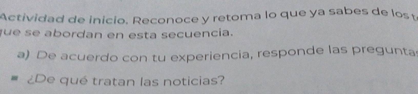 Actividad de inicio, Reconoce y retoma lo que ya sabes de los tí 
que se abordan en esta secuencia. 
a) De acuerdo con tu experiencía, responde las pregunta 
¿De qué tratan las noticias?