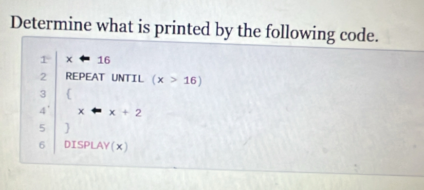 Determine what is printed by the following code.
1 16
2 REPEAT UNTIL (x>16)
3
4' x x+2
5 
6 DISPLAY(x)