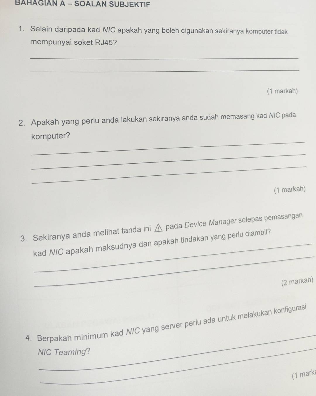 BAHAGIAN A - SOALAN SUBJEKTIF 
1. Selain daripada kad N/C apakah yang boleh digunakan sekiranya komputer tidak 
mempunyai soket RJ45? 
_ 
_ 
(1 markah) 
2. Apakah yang perlu anda lakukan sekiranya anda sudah memasang kad N/C pada 
_ 
komputer? 
_ 
_ 
(1 markah) 
3. Sekiranya anda melihat tanda ini △ pada Device Manager selepas pemasangan 
_ 
kad N/C apakah maksudnya dan apakah tindakan yang perlu diambil? 
(2 markah) 
_ 
4. Berpakah minimum kad N/C yang server perlu ada untuk melakukan konfigurasi 
_ 
NIC Teaming? 
(1 marka