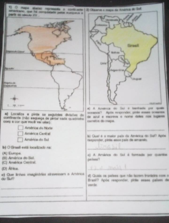 a
aanos? Após responder, pinis assas scsames
continente (não esquega de pintar cada quadrinho azul e escreva o nome deles nos loganes
com a cor que você vai usar) corretos do ineça.
_
América du Norte
América Central
b) Qual é o maior país da América do Si7 Após
América do Sul responder, pinte esse país de amarais
b) O Brasil está localizado na:_
(A) Europa. c) A Arárica do Suí é formada por quantsa
(B) América do Sul.
(C) América Central. palses ?
(D) África.
_
e) Que linhas imaginárias atrevessam a América d) Quais os países que rião fazm tranáetrs com a
do Sut? Brasil? Após responder, pinte esses paises de
_
verde
_
_