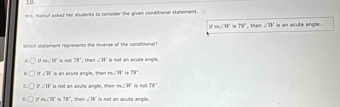 Mrs. Malouf asked her students to consider the given conditional statement.
If m∠ W is 78° , then ∠ W is an acute angle.
Which statement represents the inverse of the conditional?
A. If m∠ W is not 78° , then ∠ W is not an acute angle.
B. If ∠ W is an acute angle, then m∠ W is 78°.
C. If ∠ W is not an acute angle, then m∠ W is not 78°.
D. If m∠ W is 78° , then ∠ W is not an acute angle.