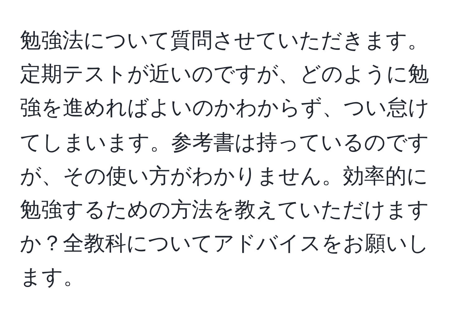 勉強法について質問させていただきます。定期テストが近いのですが、どのように勉強を進めればよいのかわからず、つい怠けてしまいます。参考書は持っているのですが、その使い方がわかりません。効率的に勉強するための方法を教えていただけますか？全教科についてアドバイスをお願いします。