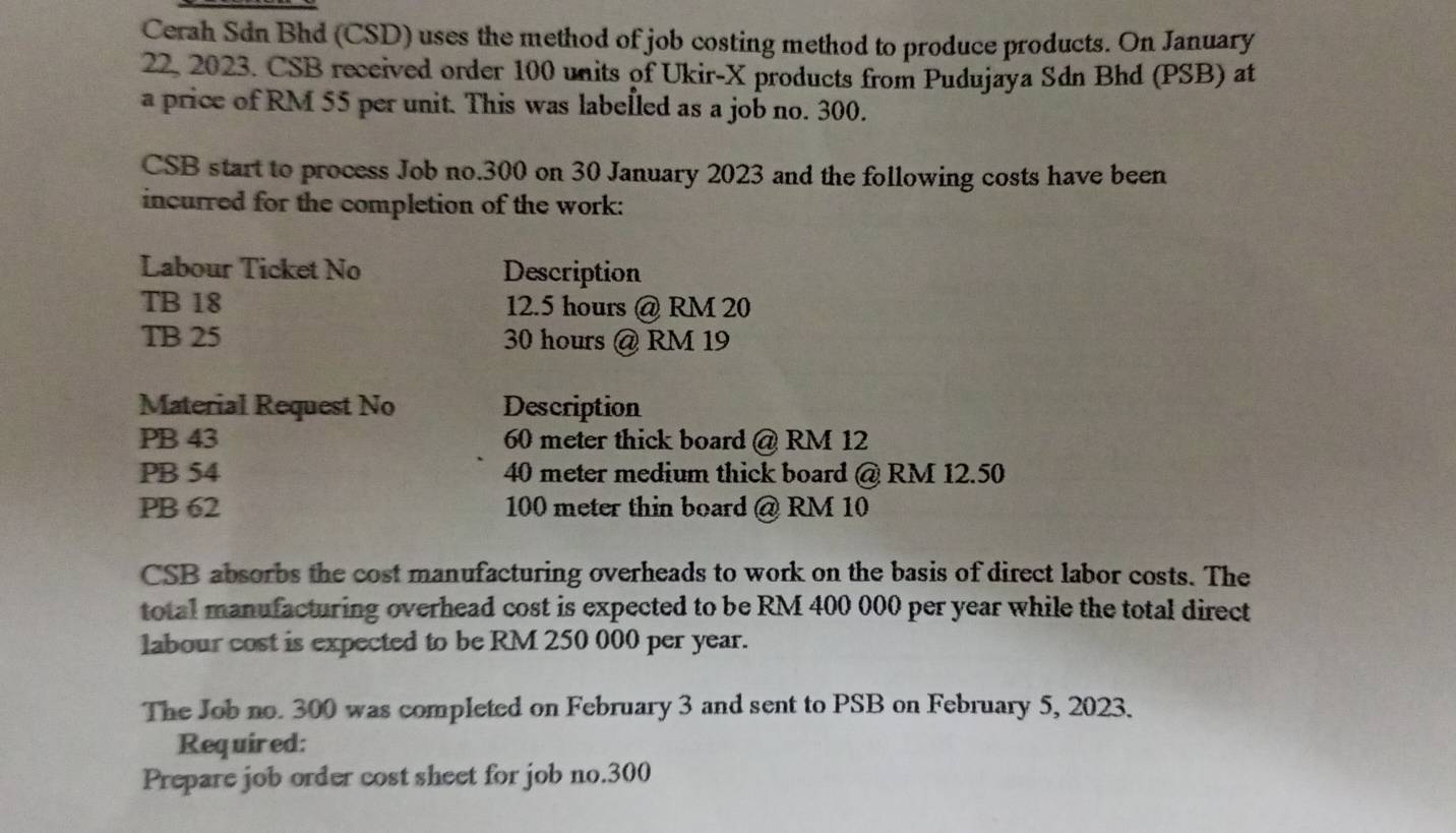 Cerah Sdn Bhd (CSD) uses the method of job costing method to produce products. On January 
22, 2023. CSB received order 100 units of Ukir-X products from Pudujaya Sdn Bhd (PSB) at 
a price of RM 55 per unit. This was labelled as a job no. 300. 
CSB start to process Job no. 300 on 30 January 2023 and the following costs have been 
incurred for the completion of the work: 
Labour Ticket No Description 
TB 18 12.5 hours @ RM 20
TB 25 30 hours @ RM 19
Material Request No Description
PB 43 60 meter thick board @ RM 12
PB 54 40 meter medium thick board @ RM 12.50
PB 62 100 meter thin board @ RM 10
CSB absorbs the cost manufacturing overheads to work on the basis of direct labor costs. The 
total manufacturing overhead cost is expected to be RM 400 000 per year while the total direct 
labour cost is expected to be RM 250 000 per year. 
The Job no. 300 was completed on February 3 and sent to PSB on February 5, 2023. 
Required: 
Prepare job order cost sheet for job no. 300