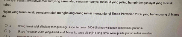 Pilln ayat yang mempunyai maksud yang sama atau yang mempunyai maksud yang paling hampir dengan ayat yang dicetak
tebal.
Hujan yang turun sejak semalam tidak menghalang orang ramai mengunjungi Ekspo Pertanian 2006 yang berlangsung di Mines
itu.
a Orang ramai tidak dihalang mengunjungi Ekspo Pertanian 2006 di Mines walaupun semalam hujan turun.
b Ekspo Pertanian 2006 yang diadakan di Mines itu tetap dibanjiri orang ramai walaupun hujan turun dari semalam.