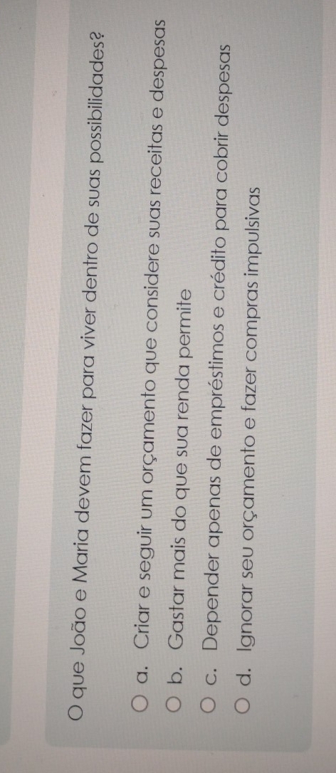 que João e Maria devem fazer para viver dentro de suas possibilidades?
a. Criar e seguir um orçamento que considere suas receitas e despesas
b. Gastar mais do que sua renda permite
c. Depender apenas de empréstimos e crédito para cobrir despesas
d. Ignorar seu orçamento e fazer compras impulsivas