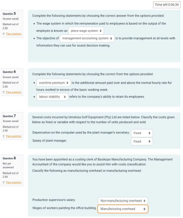 Time left 0:06:34 
Question 5
Answer saved Complete the following statements by choosing the correct answer from the options provided:
Marked out of The wage system in which the remuneration paid to employees is based on the output of the
2.00 employee is known as piece wage system
Flag question
The objective of management accounting system ‡ is to provide management at all levels with
information they can use for sound decision making.
Question 6
Answer saved Complete the following statements by choosing the correct from the options provided:
Marked out of overtime premium ‡ is the additional amount paid over and above the normal hourly rate for
2.00
Elag question hours worked in excess of the basic working week.
labour stability refers to the company's ability to retain its employees.
Question 7 Several costs incurred by Umshiza Golf Equipment (Pty) Ltd are listed below. Classify the costs given
Answer saved below as fixed or variable with respect to the number of units produced and sold:
Marked out of
2.00 Depreciation on the computer used by the plant manager's secretary. Fixed
Flag question
Salary of plant manager. Fixed
Question 8 You have been appointed as a costing clerk of Basikopo Manufacturing Company. The Management
Not yet Accountant of the company would like you to assist him with costs classification.
answered
Marked out of Classify the following as manufacturing overhead or manufacturing overhead:
2.00
Flag question
Production supervisor's salary. Non-manufacturing overhead ‡
Wages of workers painting the office building. Manufacturing overhead ;