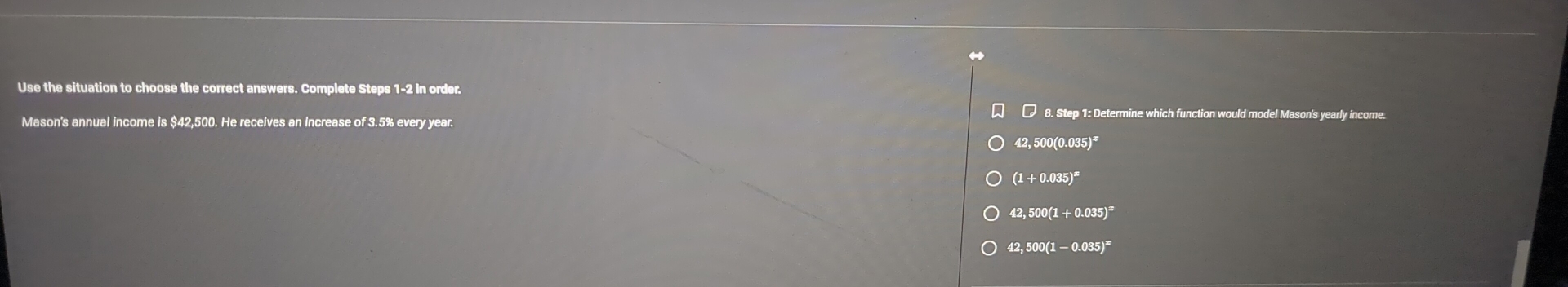 Use the situation to choose the correct answers. Complete Steps 1-2 in order.
□ 8. Step 1: Determine which function would model Mason's yearly income.
Mason's annual income is $42,500. He receives an increase of 3.5% every year.
42,500(0.035)^x
(1+0.035)^x
42,500(1+0.035)^x
42,500(1-0.035)^x