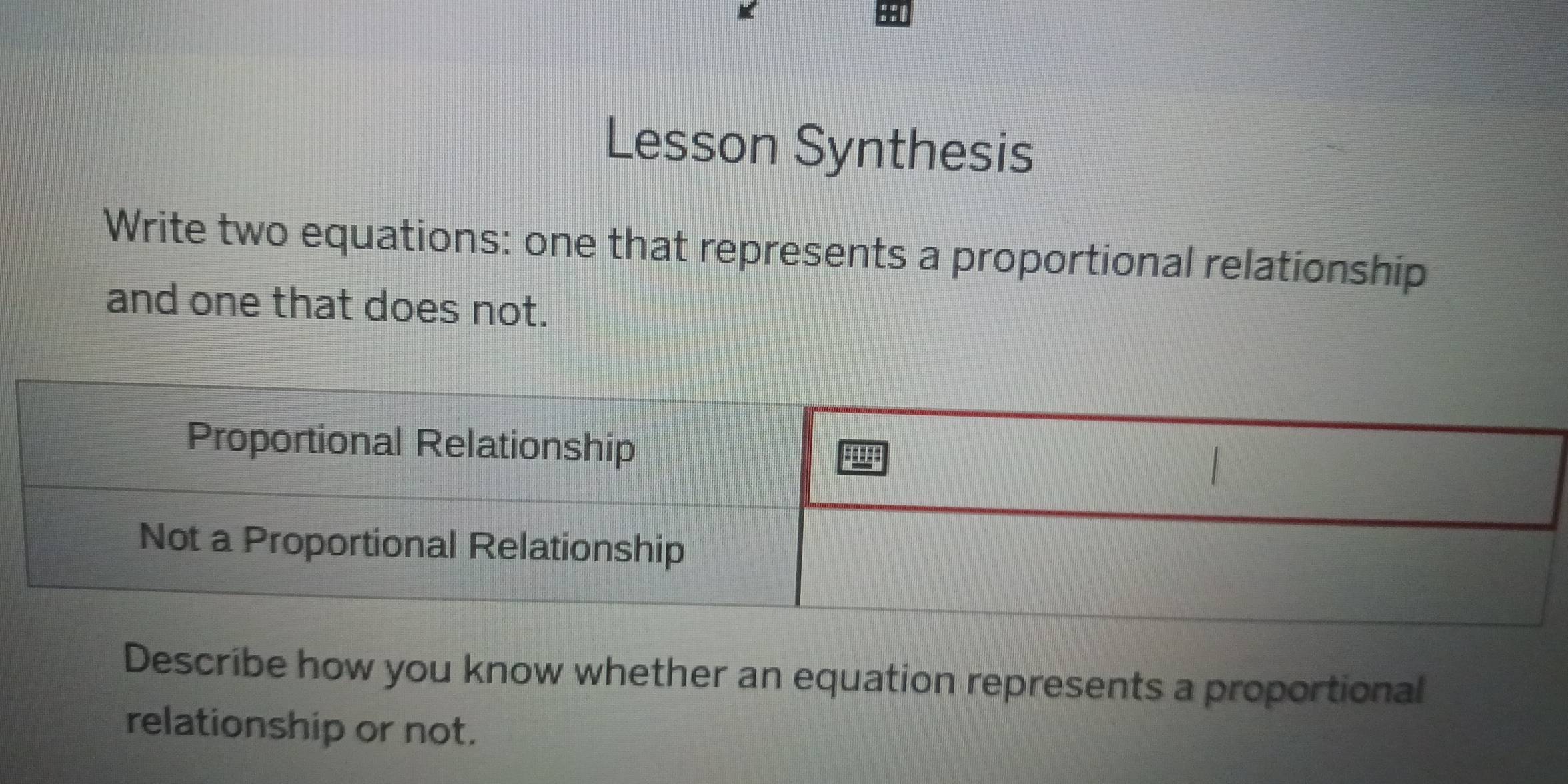 Lesson Synthesis 
Write two equations: one that represents a proportional relationship 
and one that does not. 
Describe how you know whether an equation represents a proportional 
relationship or not.