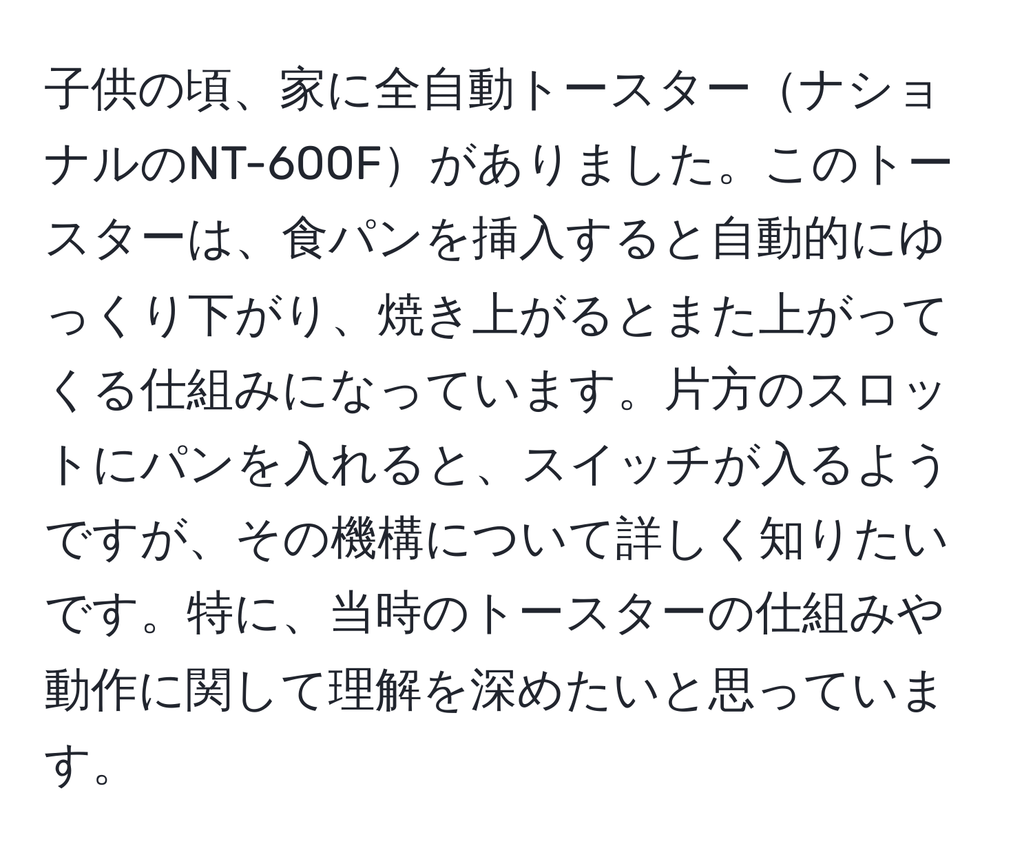 子供の頃、家に全自動トースターナショナルのNT-600Fがありました。このトースターは、食パンを挿入すると自動的にゆっくり下がり、焼き上がるとまた上がってくる仕組みになっています。片方のスロットにパンを入れると、スイッチが入るようですが、その機構について詳しく知りたいです。特に、当時のトースターの仕組みや動作に関して理解を深めたいと思っています。