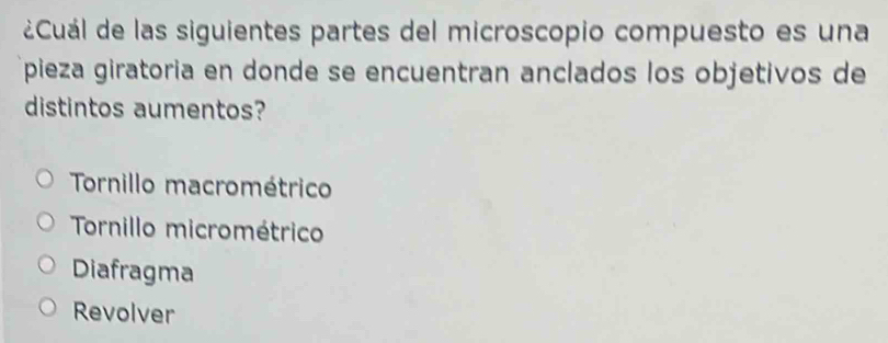 ¿Cuál de las siguientes partes del microscopio compuesto es una
pieza giratoria en donde se encuentran anclados los objetivos de
distintos aumentos?
Tornillo macrométrico
Tornillo micrométrico
Diafragma
Revolver