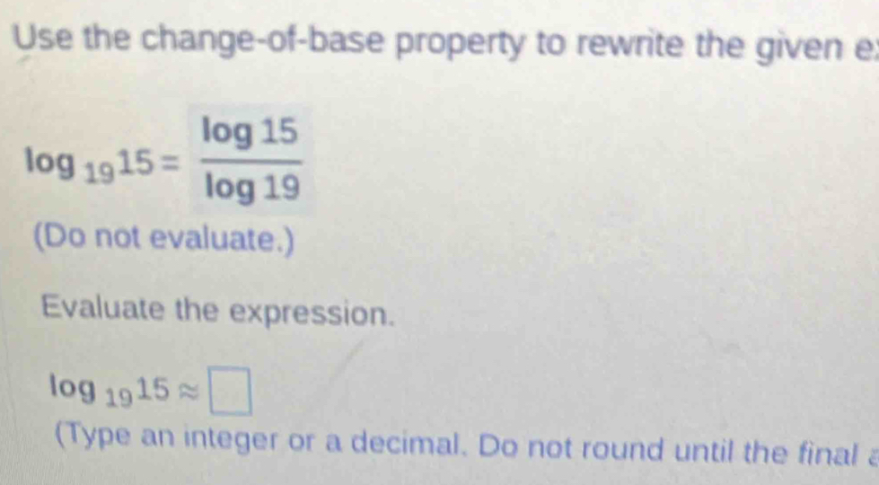 Use the change-of-base property to rewrite the given e
log _1915= log 15/log 19 
(Do not evaluate.) 
Evaluate the expression.
log _1915approx □
(Type an integer or a decimal. Do not round until the final a