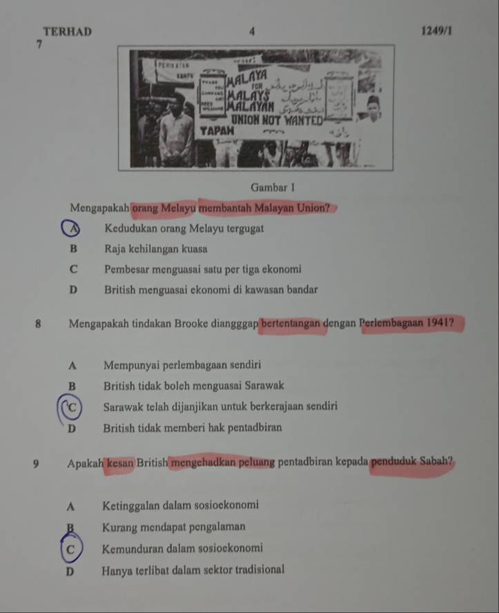 TERHAD 4 1249/1
7
Gambar 1
Mengapakah orang Melayu membantah Malayan Union?
Kedudukan orang Melayu tergugat
B Raja kchilangan kuasa
C Pembesar menguasai satu per tiga ekonomi
D British menguasai ekonomi di kawasan bandar
8 Mengapakah tindakan Brooke diangggap bertentangan dengan Perlembagaan 1941?
A Mempunyai perlembagaan sendiri
B British tidak boleh menguasai Sarawak
c) Sarawak telah dijanjikan untuk berkerajaan sendiri
D British tidak memberi hak pentadbiran
9 Apakah kesan British mengehadkan peluang pentadbiran kepada penduduk Sabah?
A Ketinggalan dalam sosioekonomi
B Kurang mendapat pengalaman
C Kemunduran dalam sosioekonomi
D Hanya terlibat dalam sektor tradisional