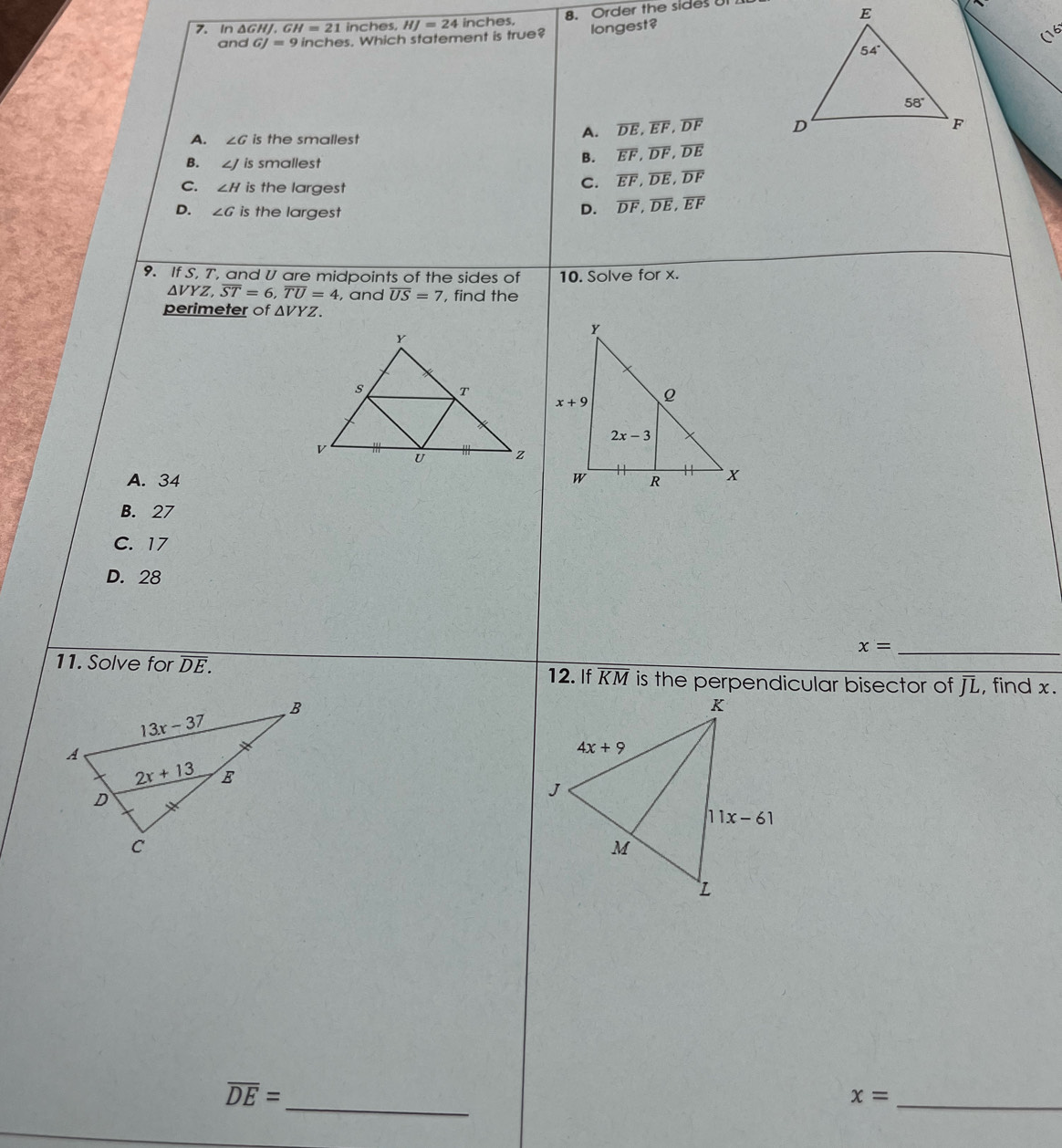 In ΔGHJ. GH=21 inches, HJ=24 inches. 8. Order the sides Ut
and GJ=9 inches. Which statement is true? longest?
A. ∠ G is the smallest
A. overline DE,overline EF,overline DF
B. ∠ J is smallest
B. overline EF,overline DF,overline DE
C. ∠ H is the largest
C. overline EF,overline DE,overline DF
D. ∠ G is the largest D. overline DF,overline DE,overline EF
9. If S, T, and U are midpoints of the sides of 10. Solve for x.
△ VYZ,overline ST=6,overline TU=4 , and overline US=7 , find the
perimeter of △ VYZ.
A. 34
B. 27
C. 17
D. 28
_ x=
11. Solve for overline DE. 12. If KM is the perpendicular bisector of J, find x.
_
overline DE=
_ x=