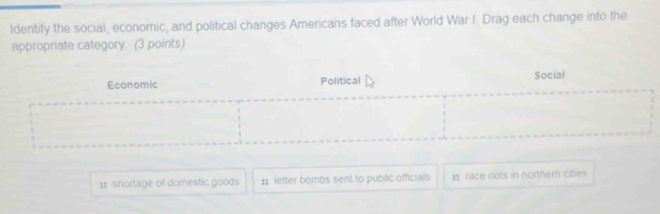 ldentify the social, economic, and political changes Americans faced after World War I. Drag each change into the
appropriate category. (3 points)
Social
Economic Political
:: shortage of domestic goods :: letter bombs sent to public officials : race riots in norther cities