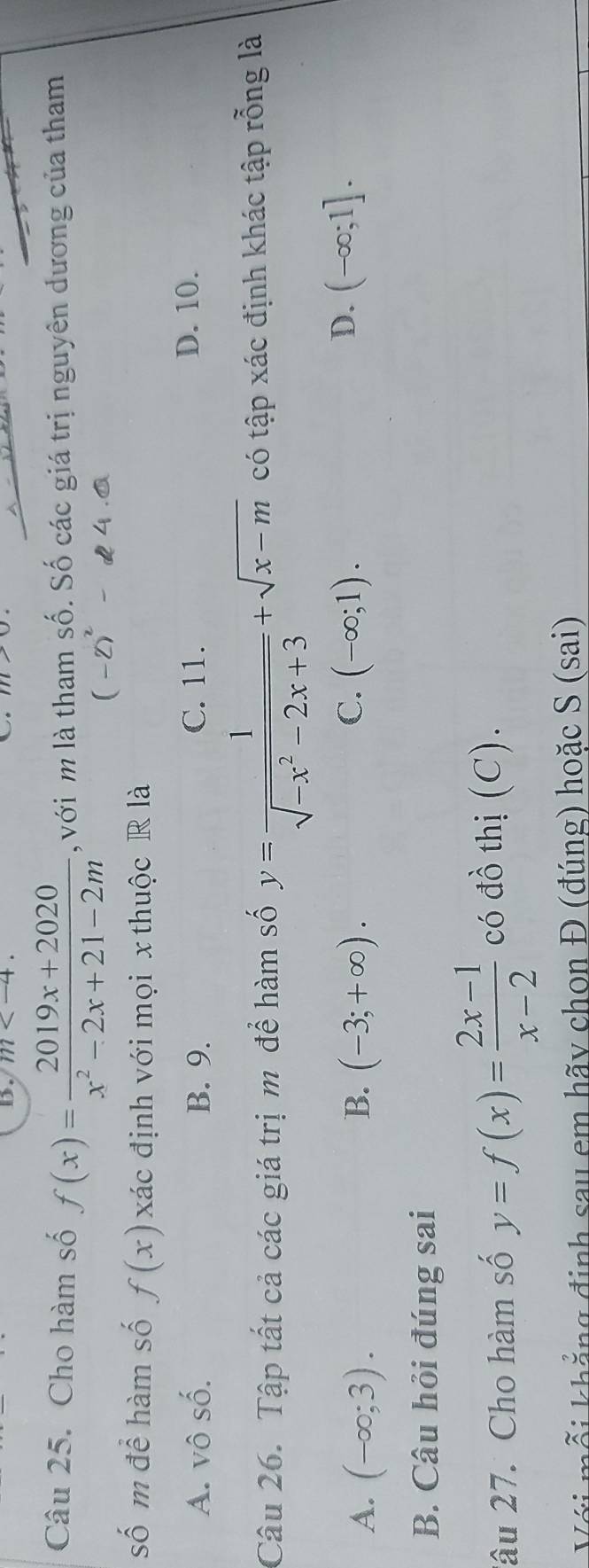 m . 
Câu 25. Cho hàm số f(x)= (2019x+2020)/x^2-2x+21-2m  , với m là tham số. Số các giá trị nguyên dương của tham
d 4 .ª
số m để hàm số f(x) , đác định với mọi x thuộc R là
A. vô số. B. 9. C. 11. D. 10.
Câu 26. Tập tất cả các giá trị m để hàm số y= 1/sqrt(-x^2-2x+3) +sqrt(x-m) có tập xác định khác tập rỗng là
C.
A. (-∈fty ;3). B. (-3;+∈fty ). (-∈fty ;1).
D. (-∈fty ;1].
B. Câu hỏi đúng sai
lâu 27. Cho hàm số y=f(x)= (2x-1)/x-2  có đồ thị (C).
kỗi khẳng định sau em hãy chon Đ (đúng) hoặc S (sai)