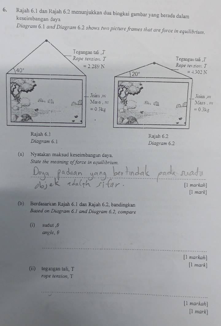 Rajah 6.1 dan Rajah 6.2 menunjukkan dua bingkai gambar yang berada dalam
keseimbangan daya
Diagram 6.1 and Diagram 6.2 shows two picture frames that are force in equilibrium.
Tegangan tali , T
Rope tension. T
20°
=4.302N
Jisim ,m
ass . '
M=
=0.3kg
Rajah 6.2
Diagram 6.1 Diagram 6.2
(a) Nyatakan maksud keseimbangan daya.
State the meaning of force in equilibrium.
_
[1 markah]
[1 mark]
(b) Berdasarkan Rajah 6.1 dan Rajah 6.2, bandingkan
Based on Diagram 6.1 and Diagram 6.2, compare
(i) sudut ,θ
angle, θ
_
[1 markah]
(ii) tegangan tali, T
[1 mark]
rope tension, T
_
[1 markah]
[1 mark]