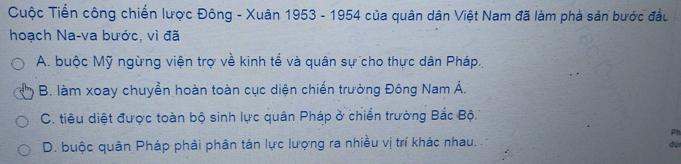 Cuộc Tiến công chiến lược Đông - Xuân 1953 - 1954 của quân dân Việt Nam đã làm phá sản bước đầu
hoạch Na-va bước, vì đã
A. buộc Mỹ ngừng viện trợ về kinh tế và quân sự cho thực dân Pháp.,
B. làm xoay chuyển hoàn toàn cục diện chiến trường Đông Nam Á.
C. tiêu diệt được toàn bộ sinh lực quân Pháp ở chiến trường Bắc Bộ.
Ph
D. buộc quân Pháp phải phân tán lực lượng ra nhiều vị trí khác nhau. đúi