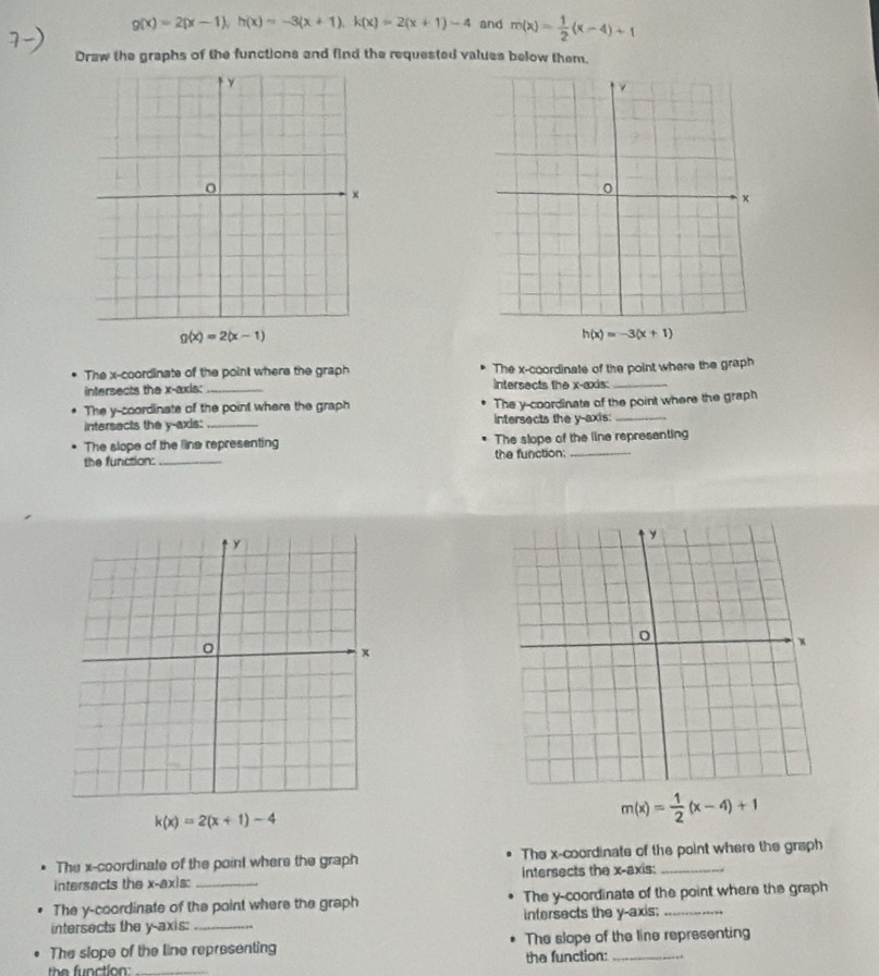 g(x)=2(x-1), h(x)=-3(x+1), k(x)=2(x+1)-4 and m(x)= 1/2 (x-4)+1
Draw the graphs of the functions and find the requested values below them.
g(x)=2(x-1)
h(x)=-3(x+1)
The x-coordinate of the point where the graph The x-coordinate of the point where the graph 
intersects the x-axis: _ intersects the x-axis:_ 
The y-coordinate of the point where the graph The y-coordinate of the point where the graph 
intersects the y-axis:_ intersects the y-axis:_ 
The slope of the line representing The slope of the line representing 
the function:_ the function:_
k(x)=2(x+1)-4
m(x)= 1/2 (x-4)+1
The x-coordinate of the point where the graph The x-coordinate of the point where the graph 
intersects the x-axis: _Intersects the x-axis:_ 
The y-coordinate of the point where the graph The y-coordinate of the point where the graph 
intersects the y-axis: _intersects the y-axis:_ 
The slope of the line representing The slope of the line representing 
the function _the function:_