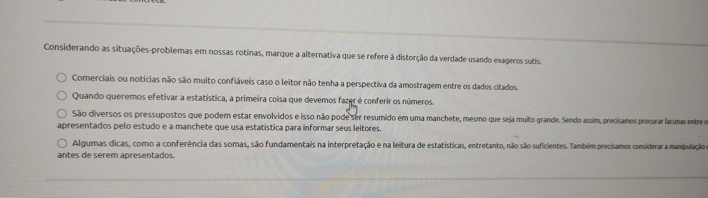 Considerando as situações-problemas em nossas rotinas, marque a alternativa que se refere à distorção da verdade usando exageros sutis. 
Comerciais ou notícias não são muito confiáveis caso o leitor não tenha a perspectiva da amostragem entre os dados cítados. 
Quando queremos efetivar a estatística, a primeira coisa que devemos fazer é conferir os números. 
São diversos os pressupostos que podem estar envolvidos e isso não pode ser resumido em uma manchete, mesmo que seja muito grande. Sendo assim, precísamos procurar lacunas entre o 
apresentados pelo estudo e a manchete que usa estatística para informar seus leitores. 
Algumas dicas, como a conferência das somas, são fundamentais na interpretação e na leitura de estatísticas, entretanto, não são suficientes. Também precisamos considerar a manipulação 
antes de serem apresentados.