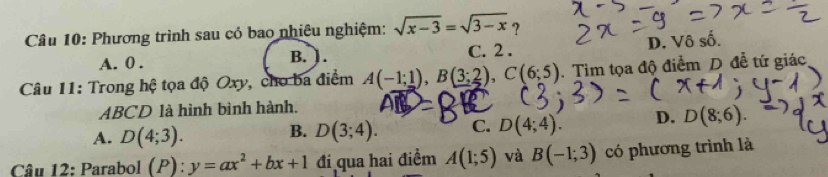 Phương trình sau có bao nhiêu nghiệm: sqrt(x-3)=sqrt(3-x) ?
A. 0. C. 2. D. Vô số.
B. 1.
Câu 11: Trong hệ tọa độ Oxy, cho ba điểm A(-1;1), B(3;2), C(6;5). Tim tọa độ điểm D đễ tứ giác
ABCD là hình bình hành.
A. D(4;3). B. D(3;4). C. D(4;4). D. D(8;6). 
Câu 12: Parabol (P):y=ax^2+bx+1 đi qua hai điểm A(1;5) và B(-1;3) có phương trình là