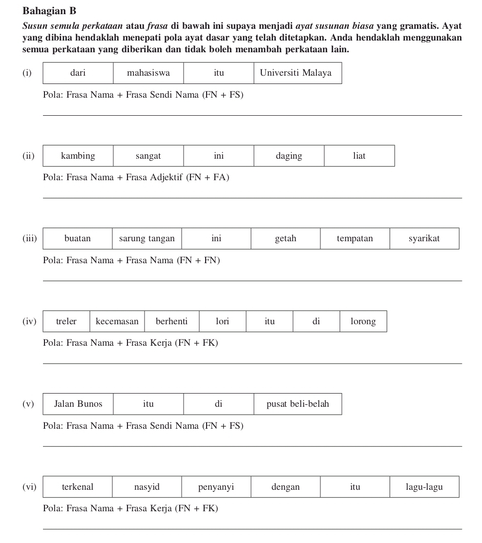 Bahagian B 
Susun semula perkataan atau frasa di bawah ini supaya menjadi ayat susunan biasa yang gramatis. Ayat 
yang dibina hendaklah menepati pola ayat dasar yang telah ditetapkan. Anda hendaklah menggunakan 
semua perkataan yang diberikan dan tidak boleh menambah perkataan lain. 
Pola: Frasa Nama + Frasa Sendi Nama (FN+FS)
(ii) kambing sangat ini daging liat 
Pola: Frasa Nama + Frasa Adjektif (FN+FA)
_ 
(iii) buatan sarung tangan ini getah tempatan syarikat 
Pola: Frasa Nama + Frasa Nama (FN+FN)
(iv) treler kecemasan berhenti lori itu di lorong 
Pola: Frasa Nama + Frasa Kerja (FN+FK)
(v) Jalan Bunos itu di pusat beli-belah 
Pola: Frasa Nama + Frasa Sendi Nama (FN+FS)
_ 
(vi) terkenal nasyid penyanyi dengan itu lagu-lagu 
Pola: Frasa Nama + Frasa Kerja (FN+FK)
_