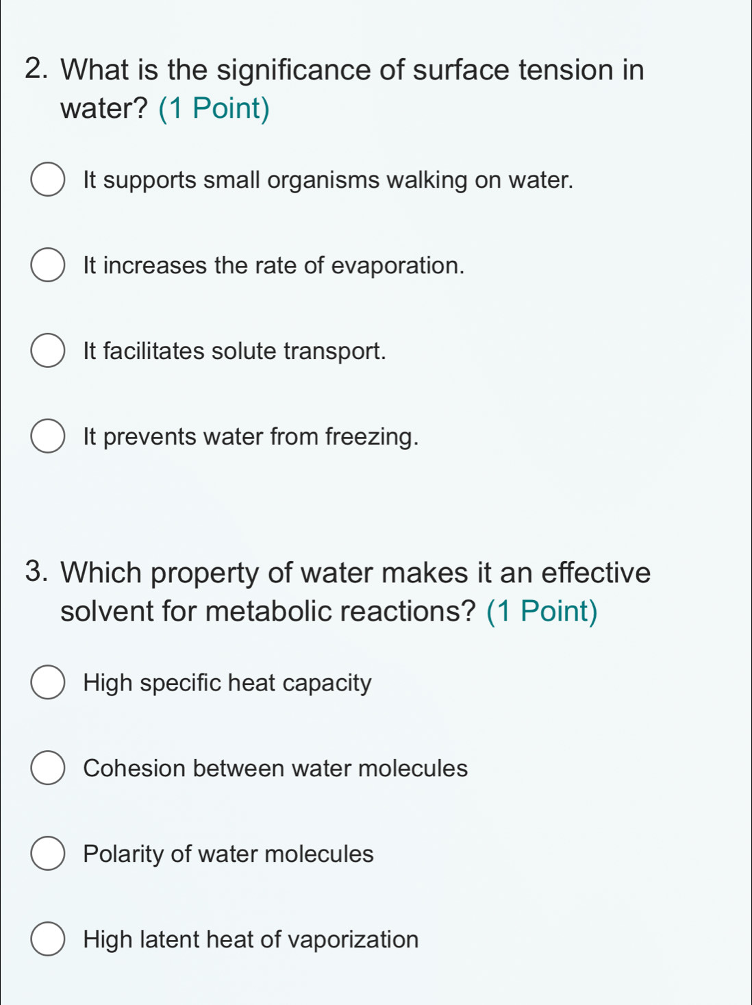 What is the significance of surface tension in
water? (1 Point)
It supports small organisms walking on water.
It increases the rate of evaporation.
It facilitates solute transport.
It prevents water from freezing.
3. Which property of water makes it an effective
solvent for metabolic reactions? (1 Point)
High specific heat capacity
Cohesion between water molecules
Polarity of water molecules
High latent heat of vaporization