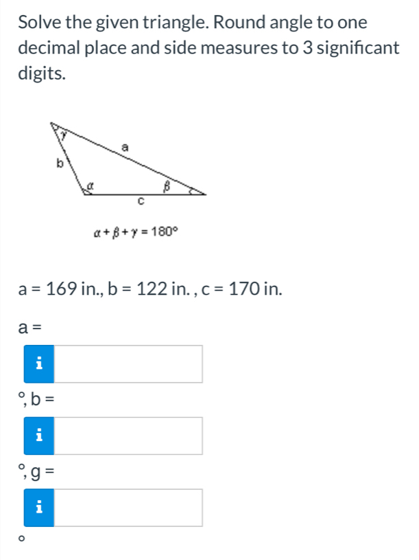 Solve the given triangle. Round angle to one 
decimal place and side measures to 3 signifcant 
digits.
alpha +beta +gamma =180°
a=169 1 < <tex>b=122in., c=170 11 A.
a=
i
(-3,4)
^circ ,b= □  
frac a 1endarray □ 
g=
ii
。