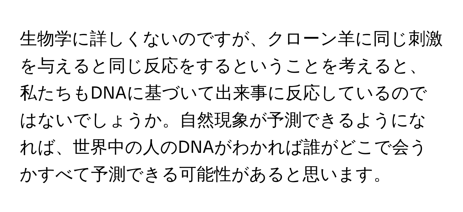 生物学に詳しくないのですが、クローン羊に同じ刺激を与えると同じ反応をするということを考えると、私たちもDNAに基づいて出来事に反応しているのではないでしょうか。自然現象が予測できるようになれば、世界中の人のDNAがわかれば誰がどこで会うかすべて予測できる可能性があると思います。