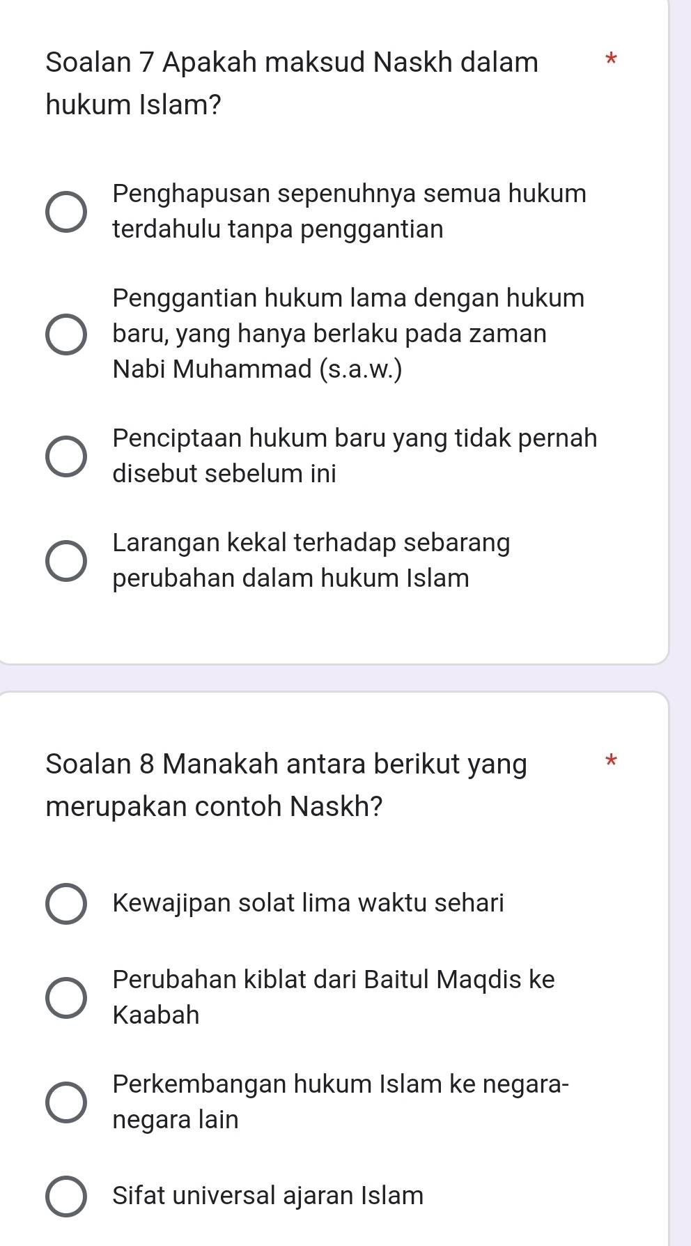 Soalan 7 Apakah maksud Naskh dalam *
hukum Islam?
Penghapusan sepenuhnya semua hukum
terdahulu tanpa penggantian
Penggantian hukum lama dengan hukum
baru, yang hanya berlaku pada zaman
Nabi Muhammad (s.a.w.)
Penciptaan hukum baru yang tidak pernah
disebut sebelum ini
Larangan kekal terhadap sebarang
perubahan dalam hukum Islam
Soalan 8 Manakah antara berikut yang
*
merupakan contoh Naskh?
Kewajipan solat lima waktu sehari
Perubahan kiblat dari Baitul Maqdis ke
Kaabah
Perkembangan hukum Islam ke negara-
negara lain
Sifat universal ajaran Islam