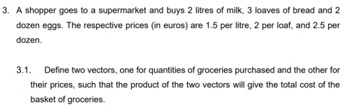 A shopper goes to a supermarket and buys 2 litres of milk, 3 loaves of bread and 2
dozen eggs. The respective prices (in euros) are 1.5 per litre, 2 per loaf, and 2.5 per
dozen. 
3.1. Define two vectors, one for quantities of groceries purchased and the other for 
their prices, such that the product of the two vectors will give the total cost of the 
basket of groceries.