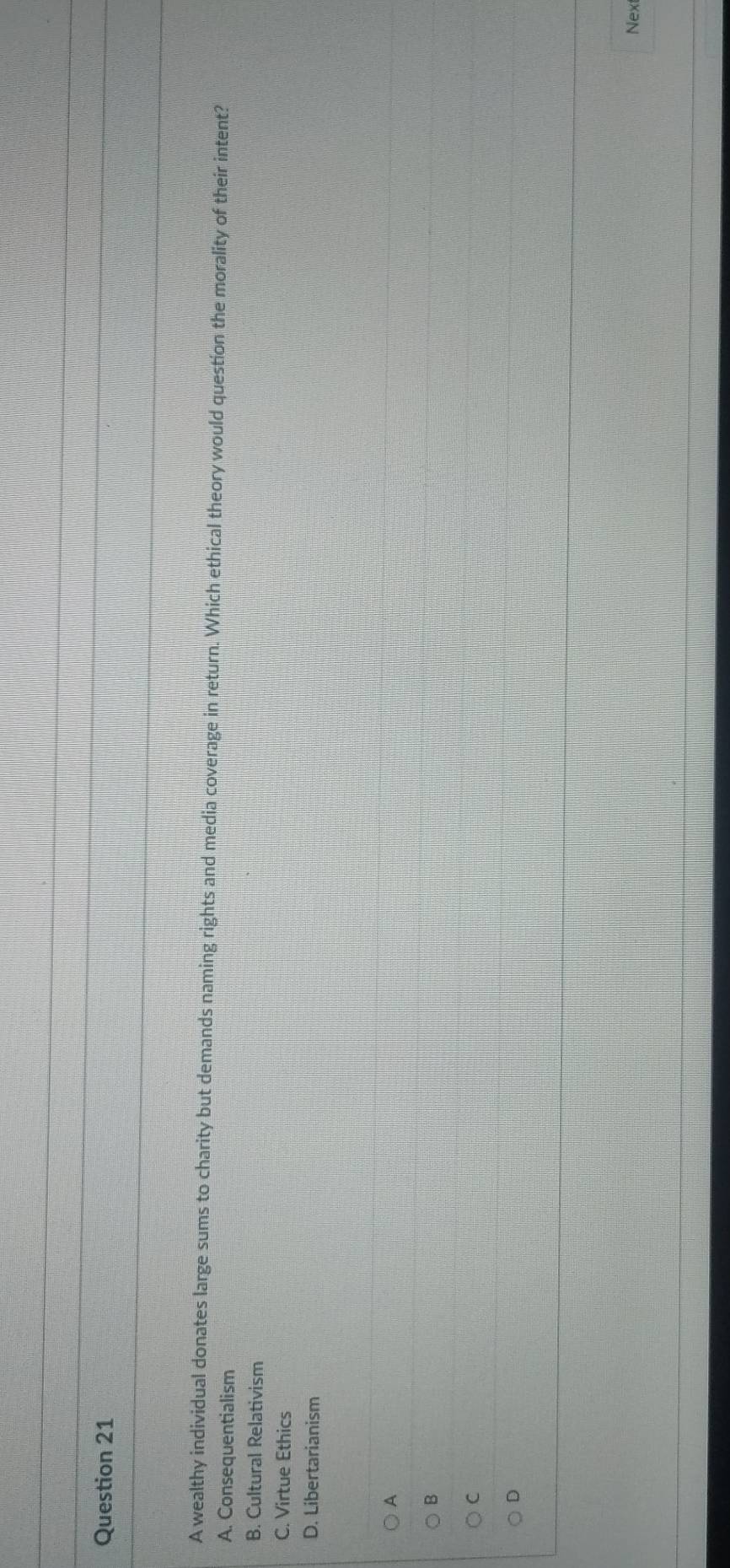 A wealthy individual donates large sums to charity but demands naming rights and media coverage in return. Which ethical theory would question the morality of their intent?
A. Consequentialism
B. Cultural Relativism
C. Virtue Ethics
D. Libertarianism
A
B
C
D
Next