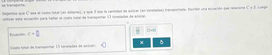 se transporte. 
Dejemos que C sea el costo total (en dólares), y que S sea la cantidad de azúcar (en toneladas) transportada. Escribir una ecuación que relacione C y S. Luego 
utilizar esta ecuación para hallar el costo total de transportar 13 toneladas de azúcar. 
Ecuación: c=□
 □ /□   □ =□
Costo total de transportar 13 toneladas de azúcar: $□
×