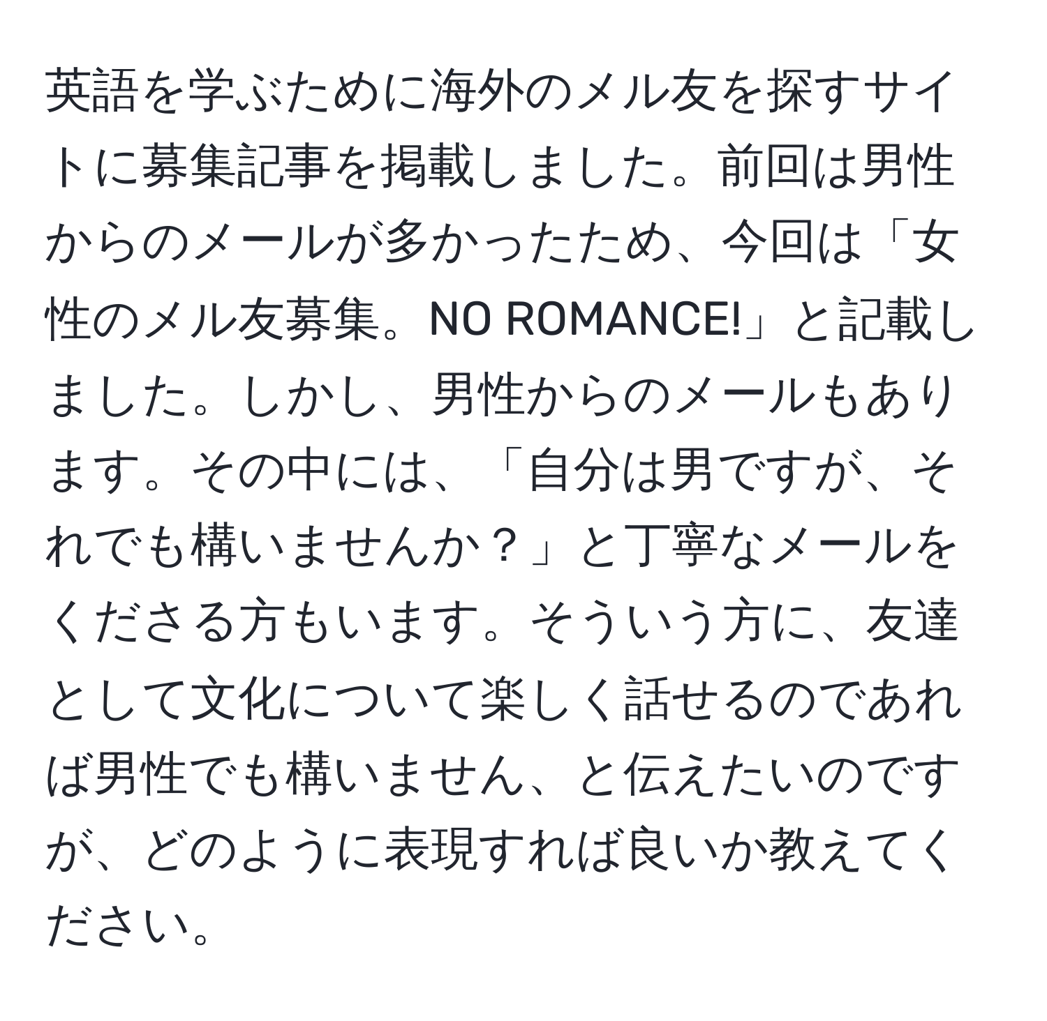 英語を学ぶために海外のメル友を探すサイトに募集記事を掲載しました。前回は男性からのメールが多かったため、今回は「女性のメル友募集。NO ROMANCE!」と記載しました。しかし、男性からのメールもあります。その中には、「自分は男ですが、それでも構いませんか？」と丁寧なメールをくださる方もいます。そういう方に、友達として文化について楽しく話せるのであれば男性でも構いません、と伝えたいのですが、どのように表現すれば良いか教えてください。