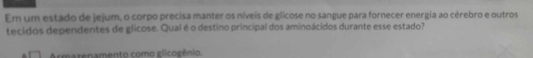 Em um estado de jejum, o corpo precisa manter os níveis de glicose no sangue para fornecer energia ao cérebro e outros
tecidos dependentes de glicose. Qual é o destino principal dos aminoácidos durante esse estado?
Armazenamento como glicogênio.