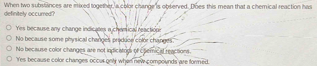 When two substances are mixed together, a color change is observed. Does this mean that a chemical reaction has
definitely occurred?
Yes because any change indicates a chemical reaction:
No because some physical changes produce color changes.
No because color changes are not indicators of chemical reactions.
Yes because color changes occur only when new compounds are formed.