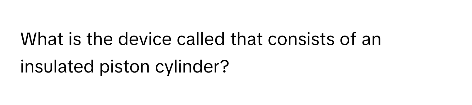 What is the device called that consists of an insulated piston cylinder?