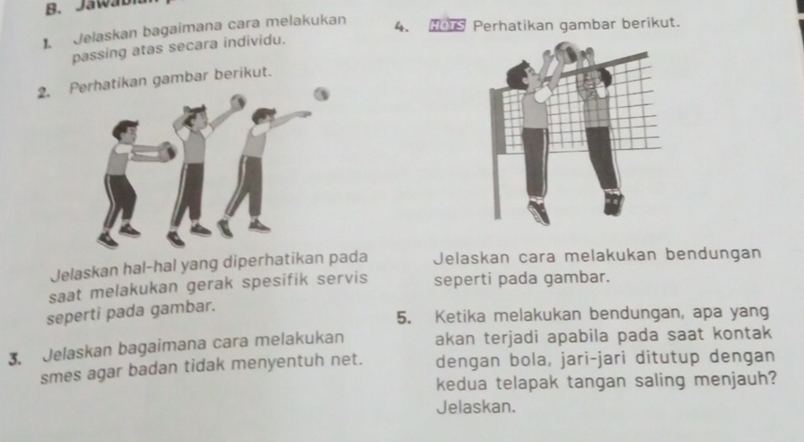 Jaw a b 
. Jelaskan bagaimana cara melakukan 4. Perhatikan gambar berikut. 
passing atas secara individu. 
2. erhatikan gambar berikut. 
Jelaskan hal-hal yang diperhatikan pada Jelaskan cara melakukan bendungan 
saat melakukan gerak spesifik servis seperti pada gambar. 
seperti pada gambar. 
5. Ketika melakukan bendungan, apa yang 
3. Jelaskan bagaimana cara melakukan akan terjadi apabila pada saat kontak 
smes agar badan tidak menyentuh net. dengan bola, jari-jari ditutup dengan 
kedua telapak tangan saling menjauh? 
Jelaskan.