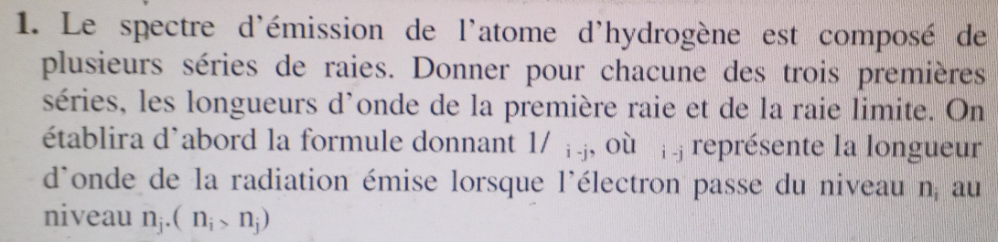 Le spectre d'émission de l'atome d'hydrogène est composé de 
plusieurs séries de raies. Donner pour chacune des trois premières 
séries, les longueurs d'onde de la première raie et de la raie limite. On 
établira d'abord la formule donnant 1/ ; j, où ¡ j représente la longueur 
d'onde de la radiation émise lorsque l'électron passe du niveau n_i au 
niveau n_j.(n_i>n_j)