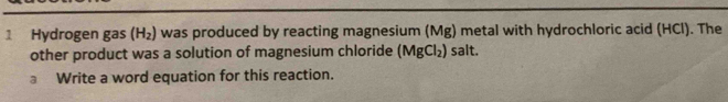 Hydrogen gas (H_2) was produced by reacting magnesium (Mg) metal with hydrochloric acid (HCl). The 
other product was a solution of magnesium chloride (MgCl_2) salt. 
a Write a word equation for this reaction.