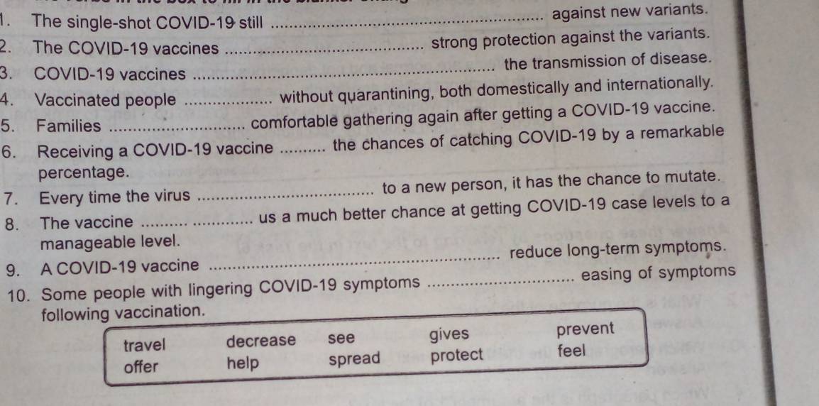 The single-shot COVID-19 still_
against new variants.
2. The COVID-19 vaccines_
strong protection against the variants.
3. COVID-19 vaccines _the transmission of disease.
4. Vaccinated people _without quarantining, both domestically and internationally.
5. Families_
comfortable gathering again after getting a COVID-19 vaccine.
6. Receiving a COVID-19 vaccine _the chances of catching COVID-19 by a remarkable
percentage.
7. Every time the virus _to a new person, it has the chance to mutate.
8. The vaccine _us a much better chance at getting COVID-19 case levels to a
manageable level.
9. A COVID-19 vaccine _reduce long-term symptoms.
10. Some people with lingering COVID-19 symptoms _easing of symptoms
following vaccination.
travel decrease see gives prevent
offer help spread protect feel