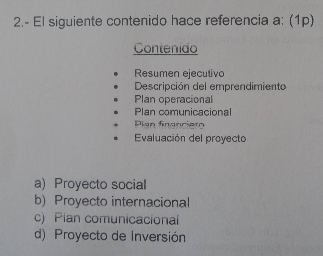 2.- El siguiente contenido hace referencia a: (1p)
Contenido
Resumen ejecutivo
Descripción del emprendimiento
Plan operacional
Plan comunicacional
Plan financiero
Evaluación del proyecto
a) Proyecto social
b) Proyecto internacional
c) Pian comunicacionai
d) Proyecto de Inversión