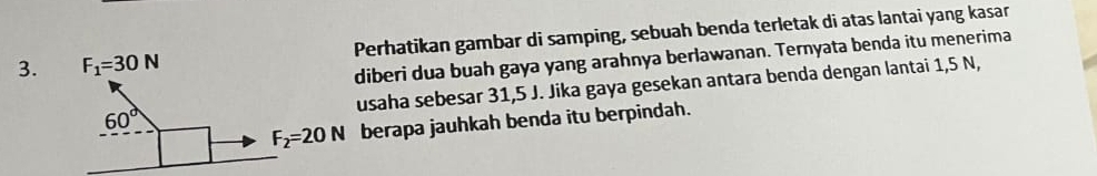 erhatikan gambar di samping, sebuah benda terletak di atas lantai yang kasar
iberi dua buah gaya yang arahnya berlawanan. Ternyata benda itu menerima
saha sebesar 31,5 J. Jika gaya gesekan antara benda dengan lantai 1,5 N,
berapa jauhkah benda itu berpindah.