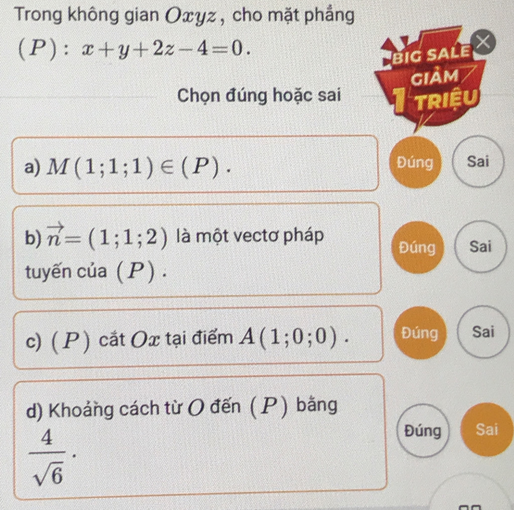 Trong không gian Oxyz , cho mặt phẳng 
(P): x+y+2z-4=0. 
BIG SALE 
giảm 
Chọn đúng hoặc sai 
triệu 
a) M(1;1;1)∈ (P). Đúng Sai 
b) vector n=(1;1;2) là một vectơ pháp 
Đúng Sai 
tuyến của (P). 
c) ( P ) cắt Ox tại điểm A(1;0;0). Đúng Sai 
d) Khoảng cách từ O đến (P) bằng
 4/sqrt(6) ·
Đúng Sai