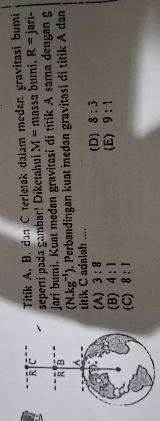 Titik A, B, dan C terletak dalam medan gravitasi bumi
R C massa bumi, R= jari-
seperti pada gambar! Diketahui M=
R B
jarí bumi. Kuat medan gravitasi di titik A sama dengan g
A
(N.kg^(-1)). Perbandingan kuat medan gravitasi di titik A dan
titik C adalah ....
(A) 3:8
(D) 8:3
(B) 4:1
(E) 9:1
(C) 8:1